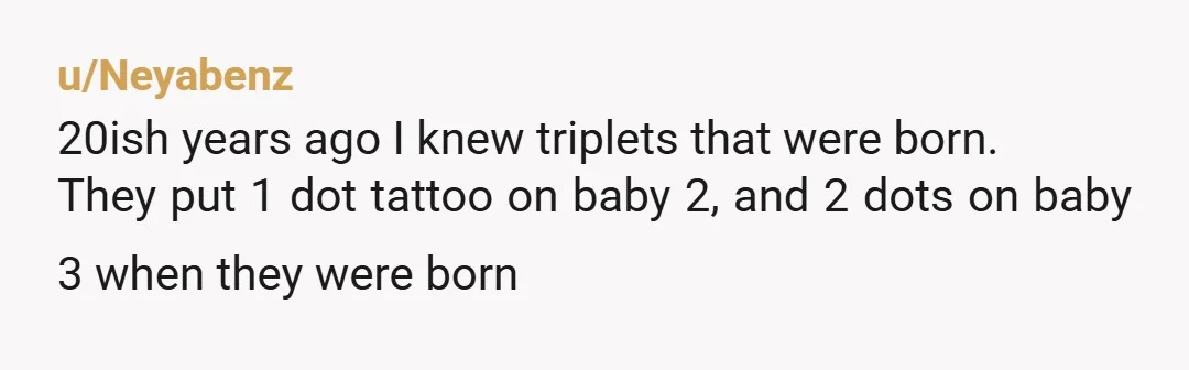 u/Neyabenz 20ish years ago I knew triplets that were born. They put 1 dot tattoo on baby 2, and 2 dots on baby 3 when they were born