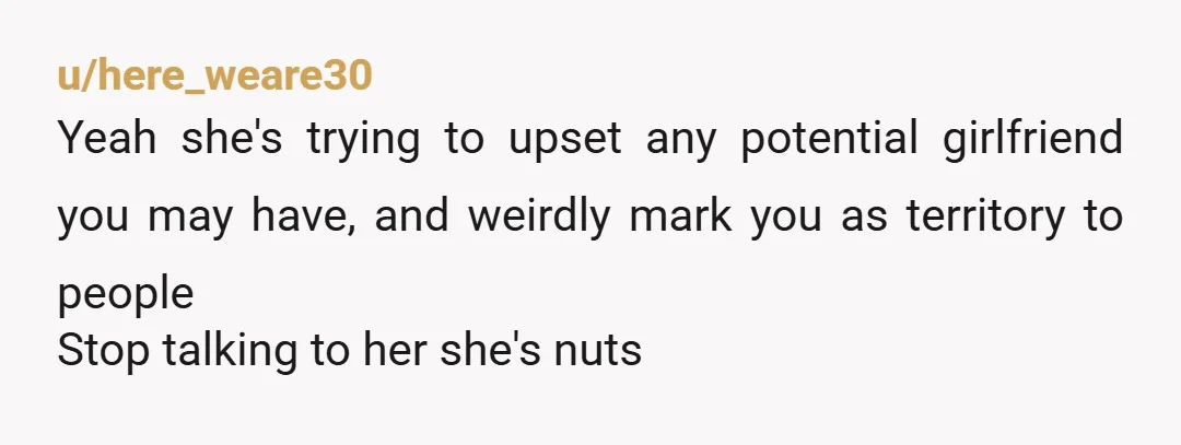u/here_weare30
Yeah she's trying to upset any potential girlfriend you may have, and weirdly mark you as territory to people
Stop talking to her she's nuts