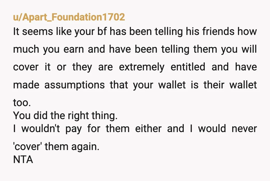 u/Apart_Foundation1702 It seems like your bf has been telling his friends how much you earn and have been telling them you will cover it or they are extremely entitled and...