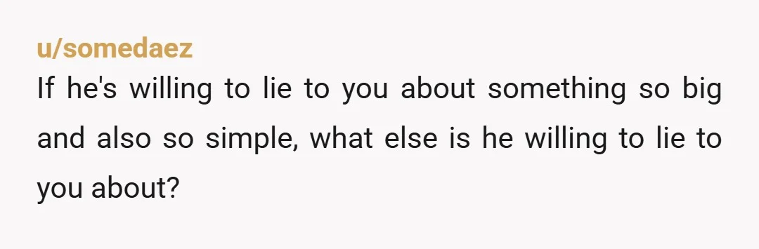 u/somedaez
If he's willing to lie to you about something so big and also so simple, what else is he willing to lie to you about?