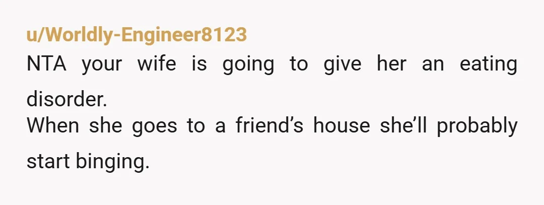 u/Worldly-Engineer8123
NTA your wife is going to give her an eating disorder.
When she goes to a friend’s house she’ll probably start binging.