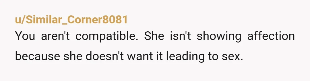 u/Similar_Corner8081
You aren't compatible. She isn't showing affection because she doesn't want it leading to sex.