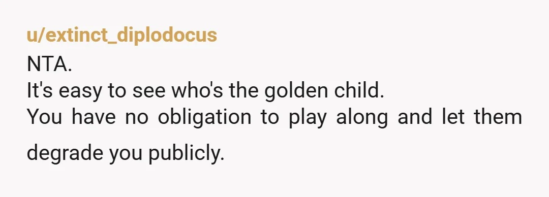u/extinct_diplodocus
NTA.
It's easy to see who's the golden child.
You have no obligation to play along and let them degrade you publicly.