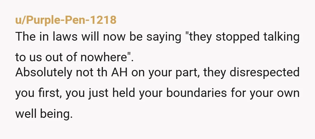 u/Purple-Pen-1218 The in laws will now be saying "they stopped talking to us out of nowhere". Absolutely not th AH on your part, they disrespected you first, you just held...