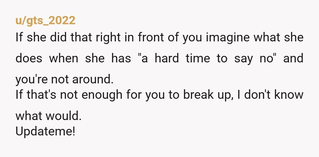 u/gts_2022 If she did that right in front of you imagine what she does when she has "a hard time to say no" and you're not around. If that's not...
