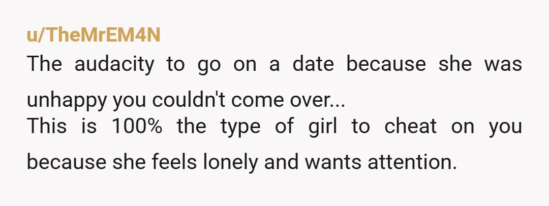 u/TheMrEM4N The audacity to go on a date because she was unhappy you couldn't come over... This is 100% the type of girl to cheat on you because she feels...
