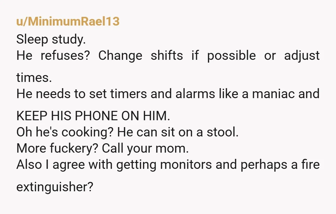 u/MinimumRael13 Sleep study. He refuses? Change shifts if possible or adjust times. He needs to set timers and alarms like a maniac and KEEP HIS PHONE ON HIM. Oh he's...