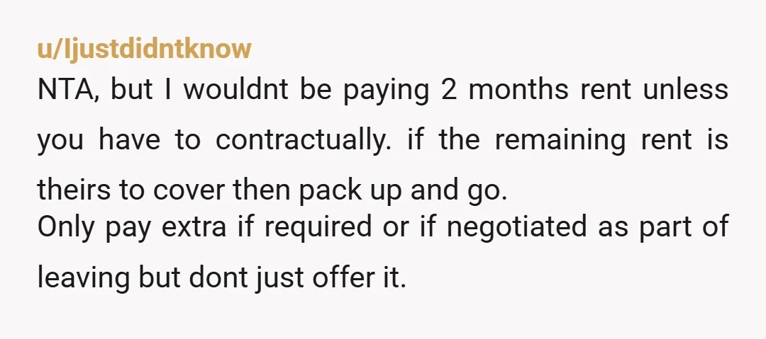 u/Ijustdidntknow NTA, but I wouldnt be paying 2 months rent unless you have to contractually. if the remaining rent is theirs to cover then pack up and go. Only pay...