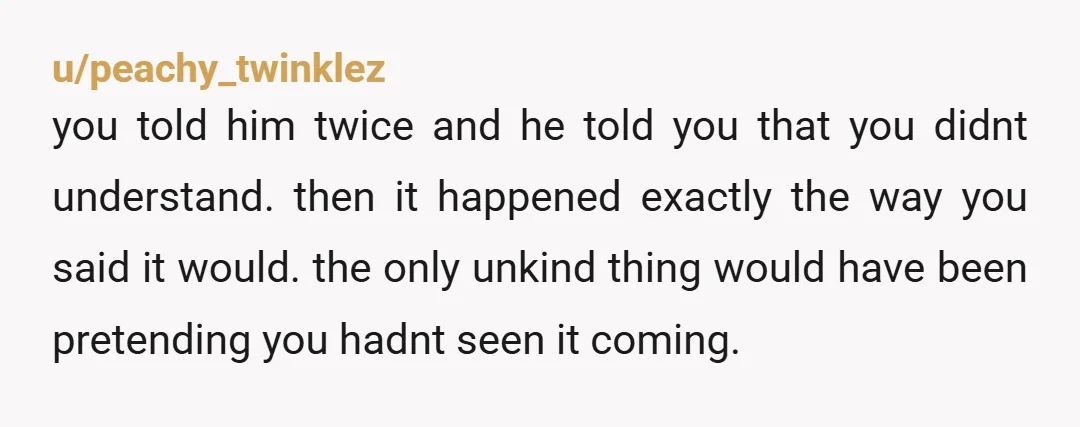 u/peachy_twinklez you told him twice and he told you that you didnt understand. then it happened exactly the way you said it would. the only unkind thing would have been...
