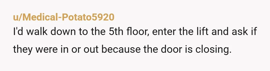 u/Medical-Potato5920
I'd walk down to the 5th floor, enter the lift and ask if they were in or out because the door is closing.
