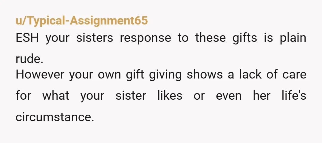 u/Typical-Assignment65 ESH your sisters response to these gifts is plain rude. However your own gift giving shows a lack of care for what your sister likes or even her life's...