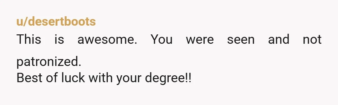u/desertboots
This is awesome. You were seen and not patronized.
Best of luck with your degree!!