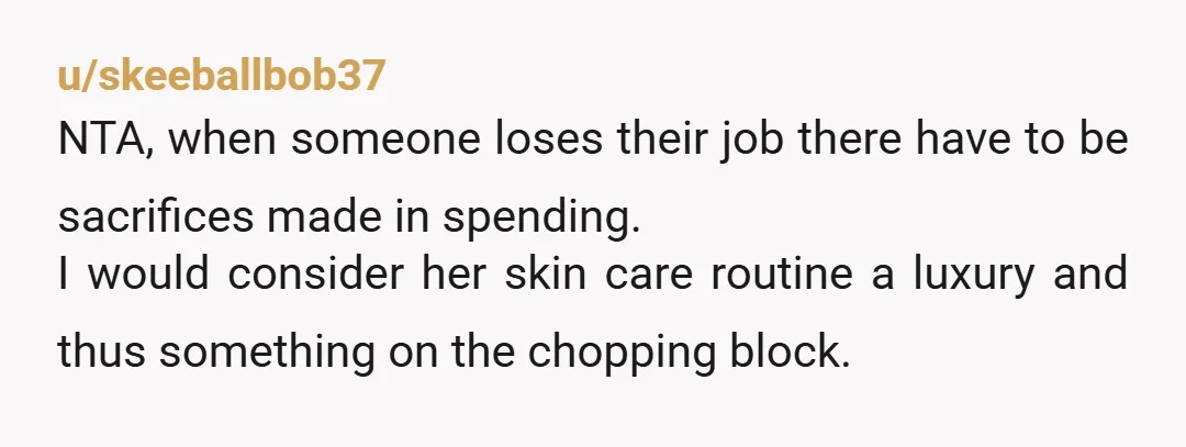 u/skeeballbob37 NTA, when someone loses their job there have to be sacrifices made in spending. I would consider her skin care routine a luxury and thus something on the chopping...