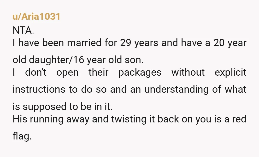 u/Aria1031 NTA. I have been married for 29 years and have a 20 year old daughter/16 year old son. I don't open their packages without explicit instructions to do so...