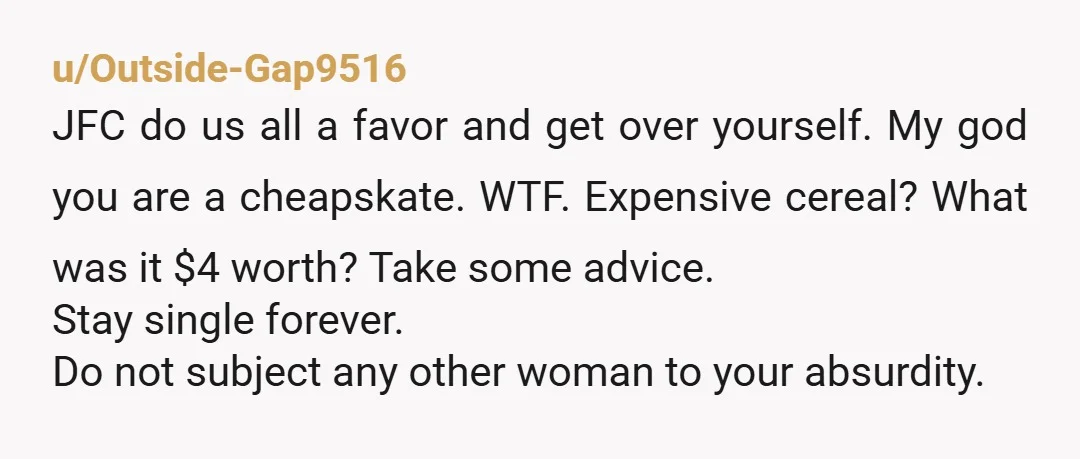 u/Outside-Gap9516 JFC do us all a favor and get over yourself. My god you are a cheapskate. WTF. Expensive cereal? What was it $4 worth? Take some advice. Stay single...