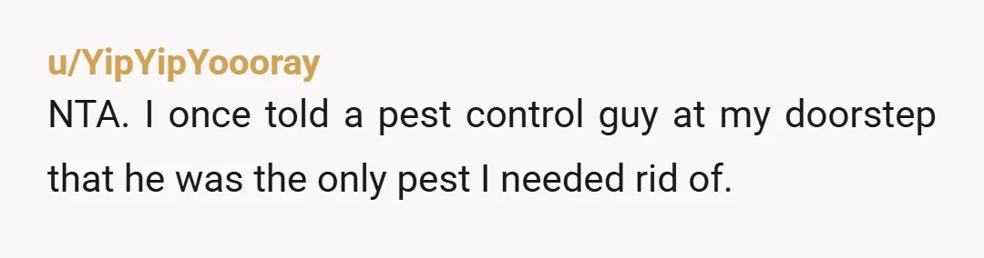 u/YipYipYoooray
NTA. I once told a pest control guy at my doorstep that he was the only pest I needed rid of.