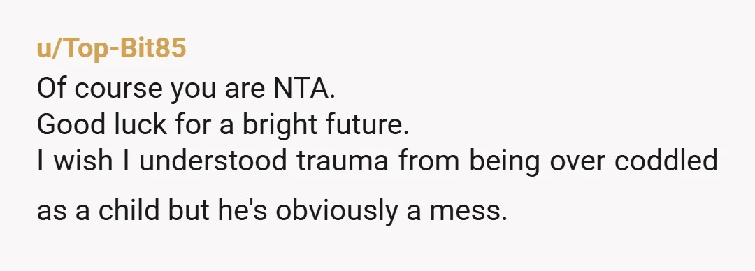 u/Top-Bit85 Of course you are NTA. Good luck for a bright future. I wish I understood trauma from being over coddled as a child but he's obviously a mess.