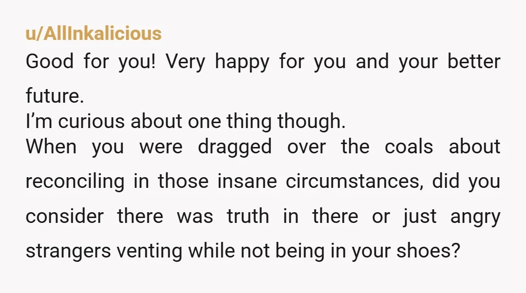 u/AllInkalicious Good for you! Very happy for you and your better future. I’m curious about one thing though. When you were dragged over the coals about reconciling in those insane...