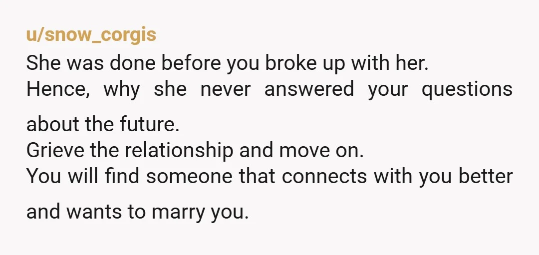 u/snow_corgis She was done before you broke up with her. Hence, why she never answered your questions about the future. Grieve the relationship and move on. You will find someone...