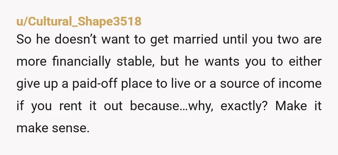 u/Cultural_Shape3518 So he doesn’t want to get married until you two are more financially stable, but he wants you to either give up a paid-off place to live or a...