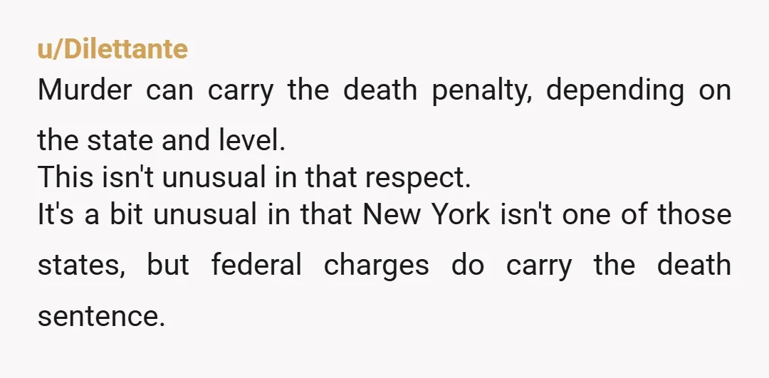 u/Dilettante Murder can carry the death penalty, depending on the state and level. This isn't unusual in that respect. It's a bit unusual in that New York isn't one of...