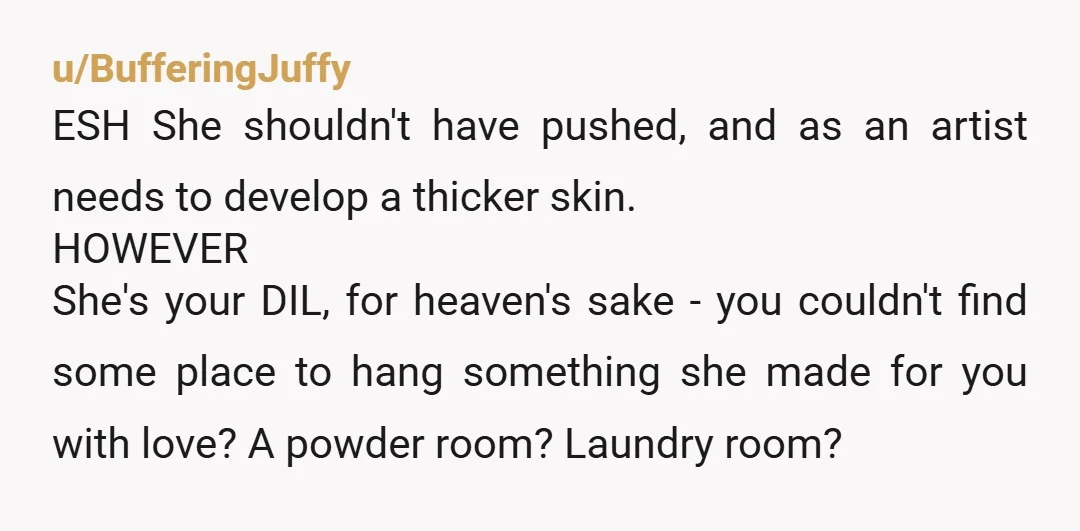 u/BufferingJuffy ESH She shouldn't have pushed, and as an artist needs to develop a thicker skin. HOWEVER She's your DIL, for heaven's sake - you couldn't find some place to...