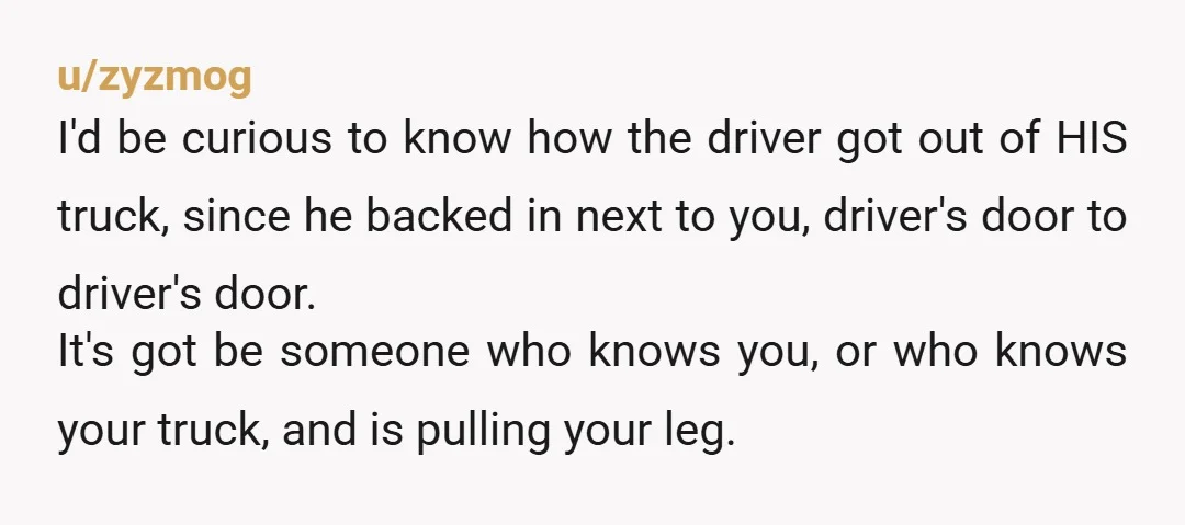 u/zyzmog I'd be curious to know how the driver got out of HIS truck, since he backed in next to you, driver's door to driver's door. It's got be someone...