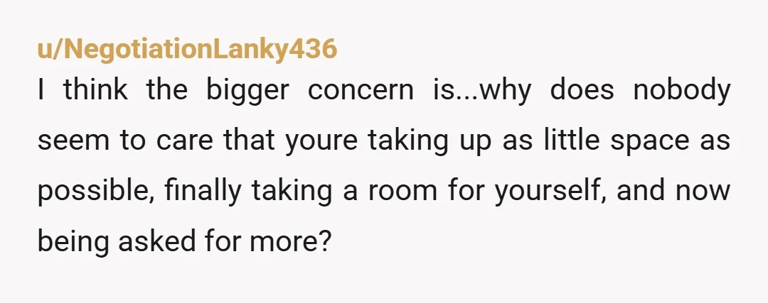u/NegotiationLanky436 I think the bigger concern is...why does nobody seem to care that youre taking up as little space as possible, finally taking a room for yourself, and now being...