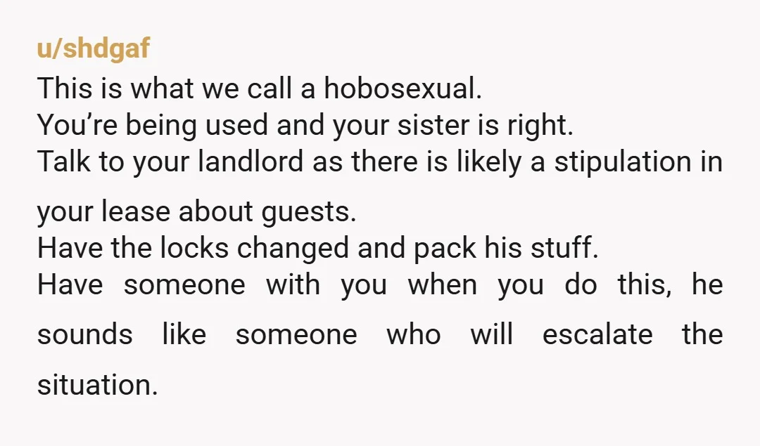u/shdgaf This is what we call a hobosexual. You’re being used and your sister is right. Talk to your landlord as there is likely a stipulation in your lease about...