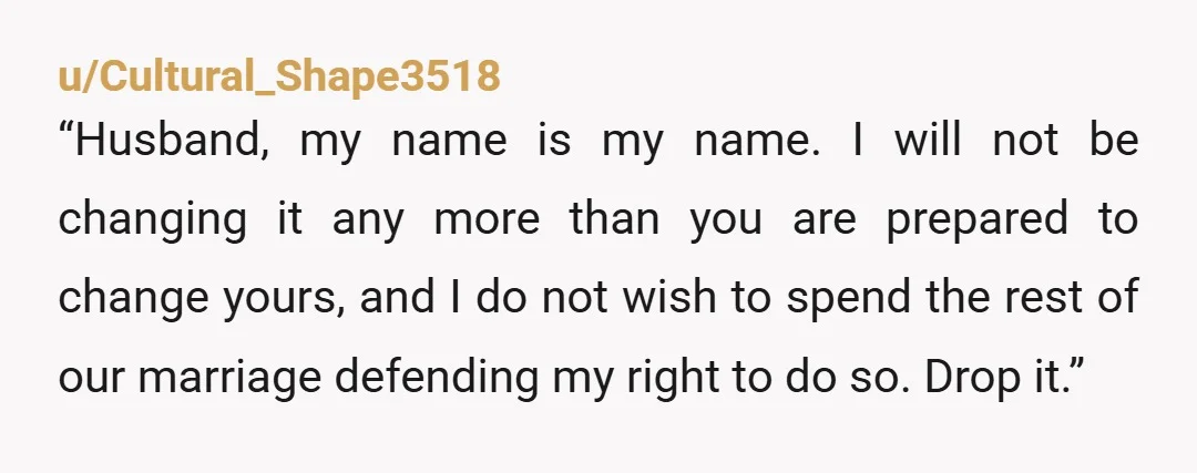 u/Cultural_Shape3518 “Husband, my name is my name.  I will not be changing it any more than you are prepared to change yours, and I do not wish to spend the...
