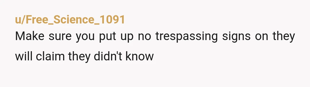u/ksarahsarah27 NTA - I’ve grew up in country and we were taught to respect other people’s yards. Where we lived we could cut through a yard (with neighbors permission) but...