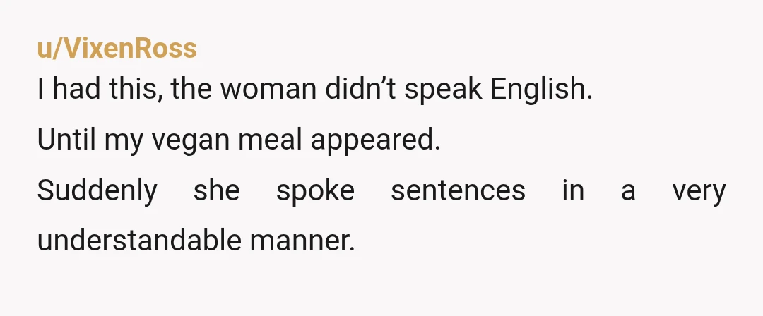 u/VixenRoss
I had this, the woman didn’t speak English.
Until my vegan meal appeared.
Suddenly she spoke sentences in a very understandable manner.