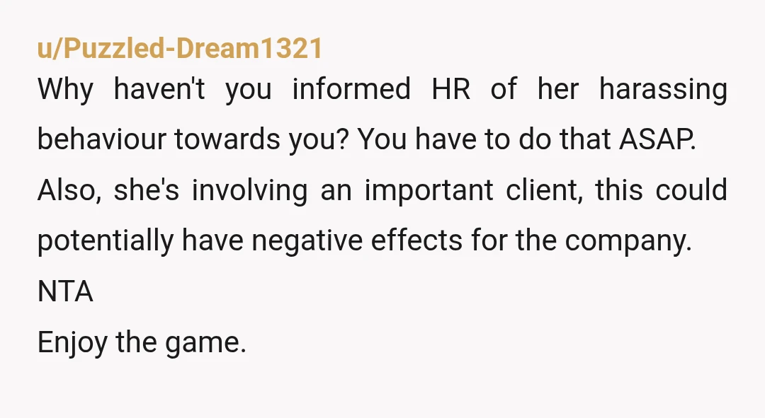 u/Puzzled-Dream1321 Why haven't you informed HR of her harassing behaviour towards you? You have to do that ASAP. Also, she's involving an important client, this could potentially have negative effects...