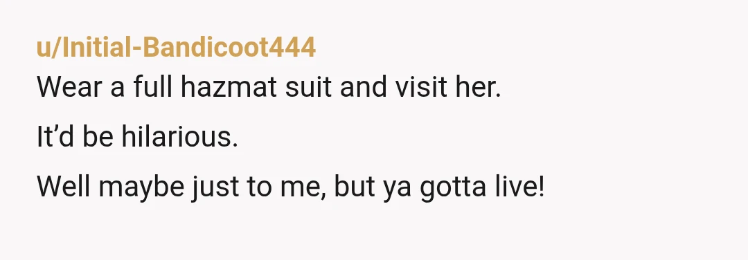 u/Initial-Bandicoot444
Wear a full hazmat suit and visit her.
It’d be hilarious.
Well maybe just to me, but ya gotta live!