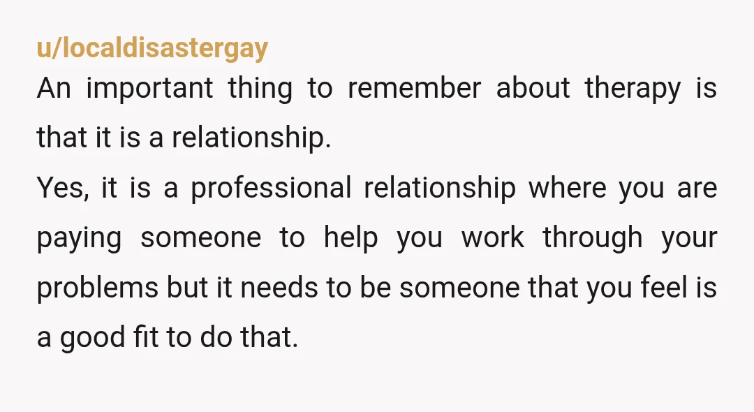 u/localdisastergay An important thing to remember about therapy is that it is a relationship. Yes, it is a professional relationship where you are paying someone to help you work through...