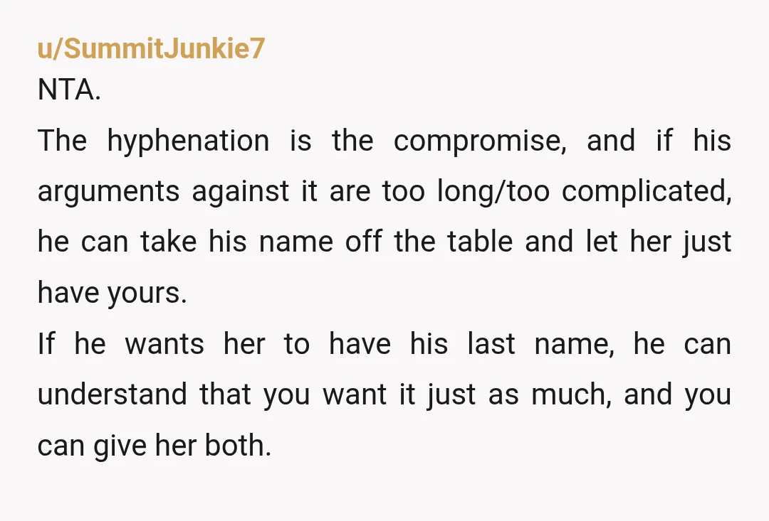 u/Zealousideal_Hold893 NTA… both names or choose a totally new last name. I never married my daughter’s biological father, she has always had my name. She recently married and they are...