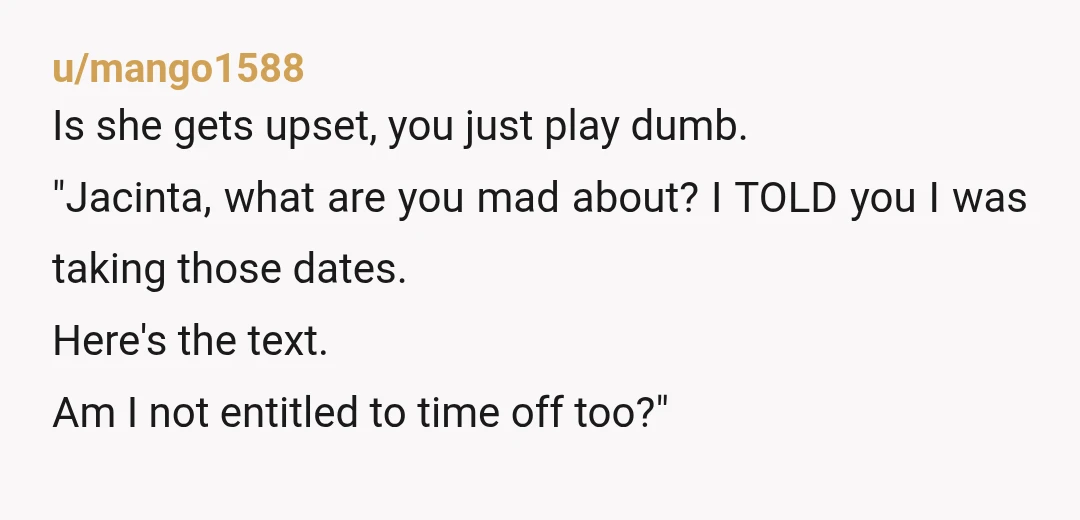 u/mango1588 Is she gets upset, you just play dumb. "Jacinta, what are you mad about? I TOLD you I was taking those dates. Here's the text. Am I not entitled...