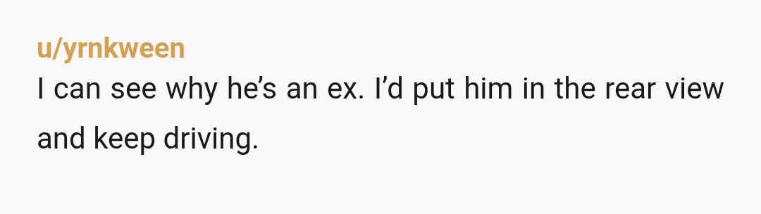 u/yrnkween
I can see why he’s an ex. I’d put him in the rear view and keep driving.