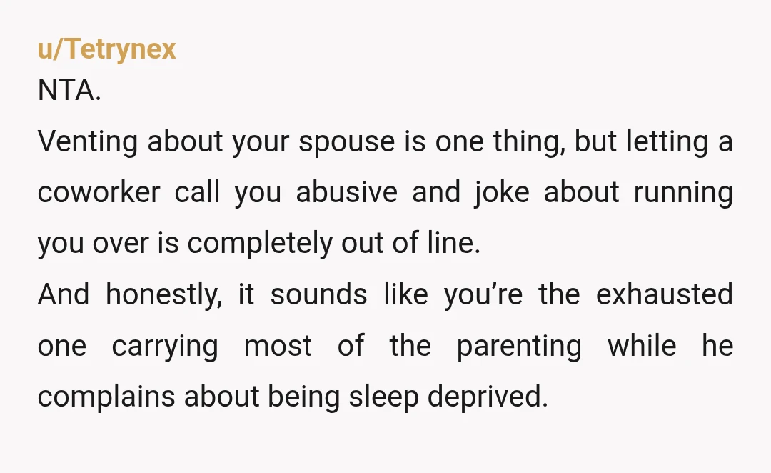 u/Tetrynex NTA. Venting about your spouse is one thing, but letting a coworker call you abusive and joke about running you over is completely out of line. And honestly, it...