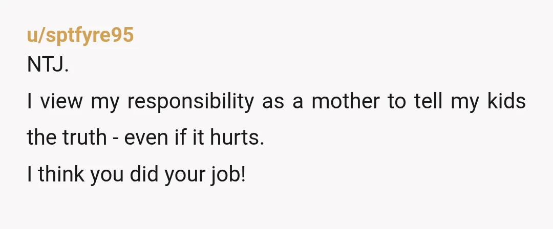 u/sptfyre95
NTJ.
I view my responsibility as a mother to tell my kids the truth - even if it hurts.
I think you did your job!
