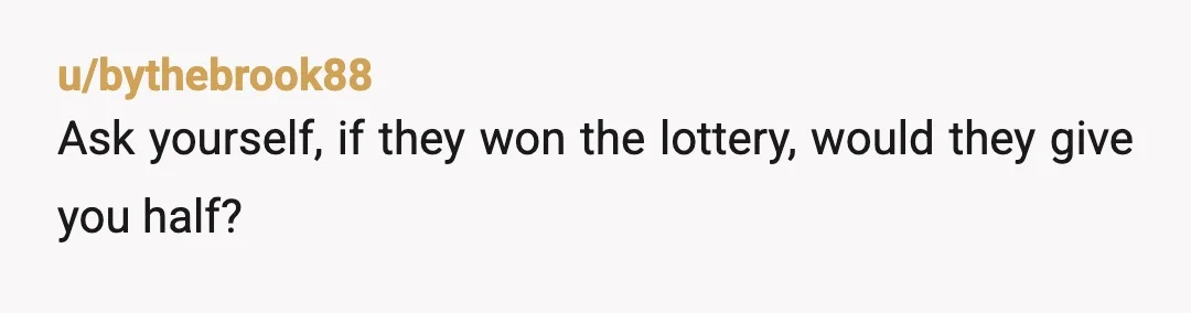u/bythebrook88
Ask yourself, if they won the lottery, would they give you half?
