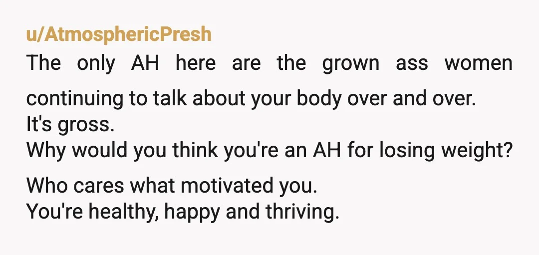 u/AtmosphericPresh The only AH here are the grown ass women continuing to talk about your body over and over. It's gross. Why would you think you're an AH for losing...