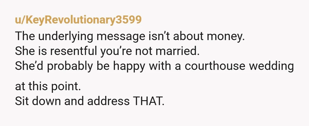 u/KeyRevolutionary3599
The underlying message isn’t about money.
She is resentful you’re not married.
She’d probably be happy with a courthouse wedding at this point.
Sit down and address THAT.
