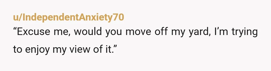 u/IndependentAnxiety70
“Excuse me, would you move off my yard, I’m trying to enjoy my view of it.”