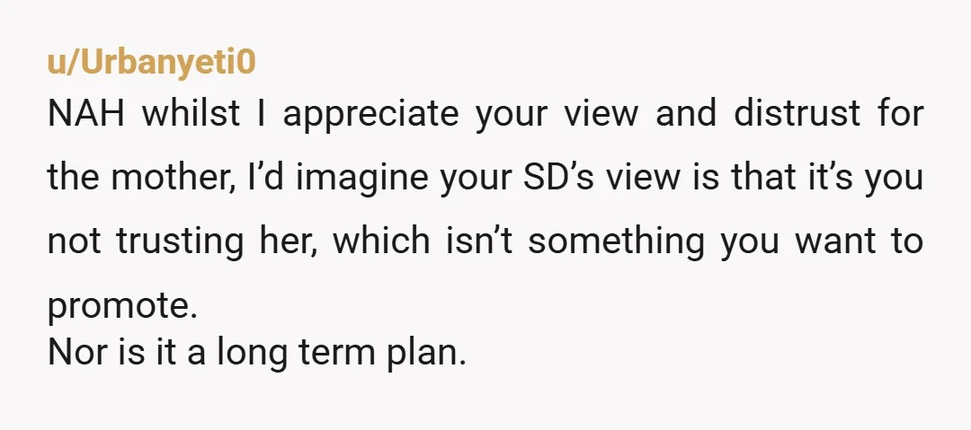 u/Urbanyeti0 NAH whilst I appreciate your view and distrust for the mother, I’d imagine your SD’s view is that it’s you not trusting her, which isn’t something you want to...