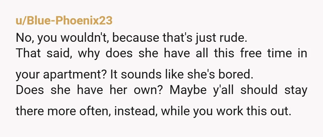 u/Blue-Phoenix23 No, you wouldn't, because that's just rude. That said, why does she have all this free time in your apartment? It sounds like she's bored. Does she have her...