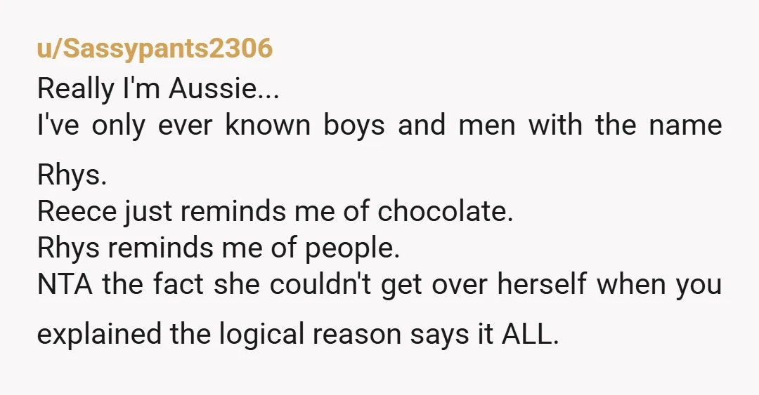 u/Sassypants2306 Really I'm Aussie... I've only ever known boys and men with the name Rhys. Reece just reminds me of chocolate. Rhys reminds me of people. NTA the fact she...