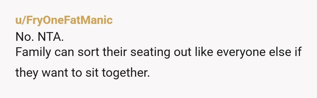u/FryOneFatManic
No. NTA.
Family can sort their seating out like everyone else if they want to sit together.