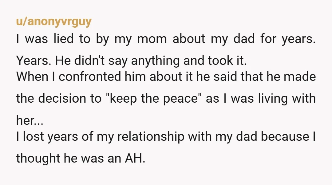 u/anonyvrguy I was lied to by my mom about my dad for years. Years. He didn't say anything and took it. When I confronted him about it he said that...