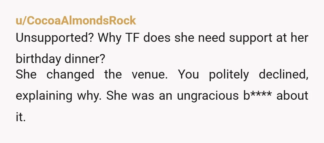 u/CocoaAlmondsRock Unsupported? Why TF does she need support at her birthday dinner? She changed the venue. You politely declined, explaining why. She was an ungracious b**** about it. You are...